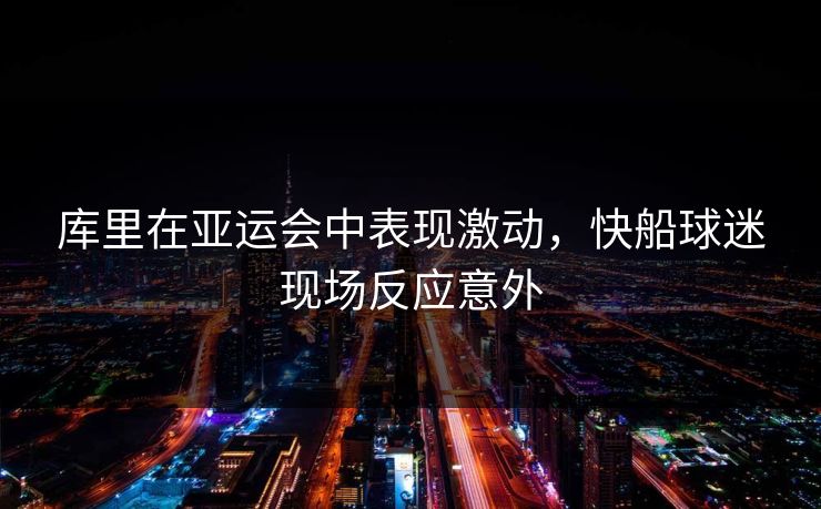 库里在亚运会中表现激动，快船球迷现场反应意外