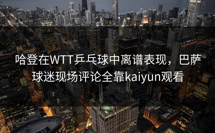 哈登在WTT乒乓球中离谱表现，巴萨球迷现场评论全靠kaiyun观看
