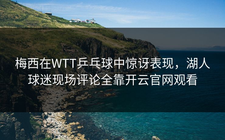 梅西在WTT乒乓球中惊讶表现，湖人球迷现场评论全靠开云官网观看